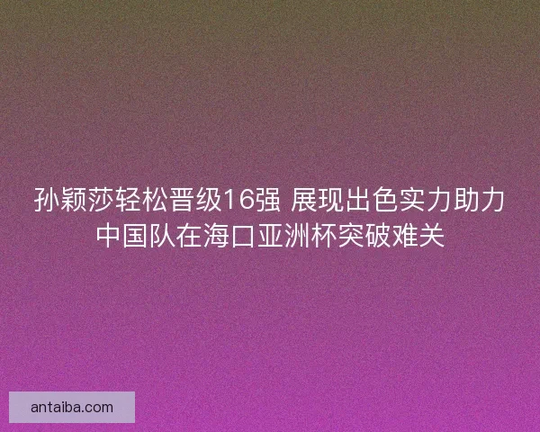 孙颖莎轻松晋级16强 展现出色实力助力中国队在海口亚洲杯突破难关