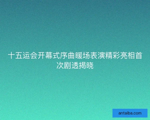 十五运会开幕式序曲暖场表演精彩亮相首次剧透揭晓