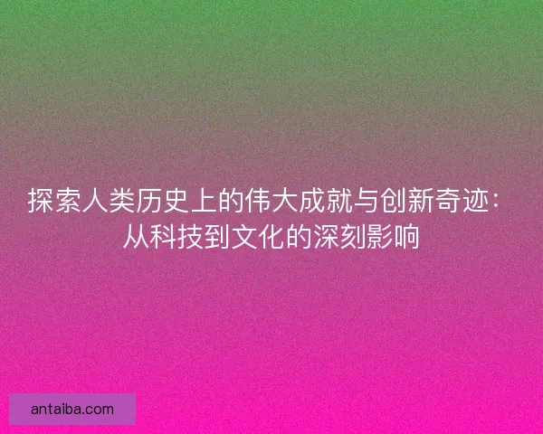 探索人类历史上的伟大成就与创新奇迹：从科技到文化的深刻影响