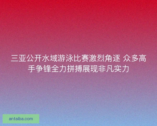 三亚公开水域游泳比赛激烈角逐 众多高手争锋全力拼搏展现非凡实力