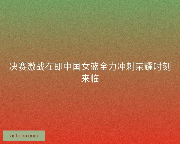 决赛激战在即中国女篮全力冲刺荣耀时刻来临