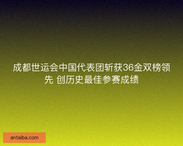 成都世运会中国代表团斩获36金双榜领先 创历史最佳参赛成绩